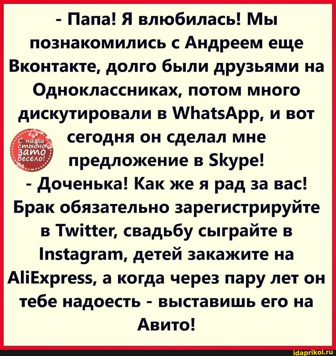 Папа Я влюбилась Мы познакомились с Андреем еще Вконтакте долго были друзьями на Одноклассниках потом много сегодня он сделал мне предложение в уре доченька Как же я рад за вас Брак обязательно зарегистрируйте в Тшійег свадьбу сыграйте в п5са9гат детей закажите на АіЕхрге а когда через пару лет он тебе надоесть выставишь его на Авито