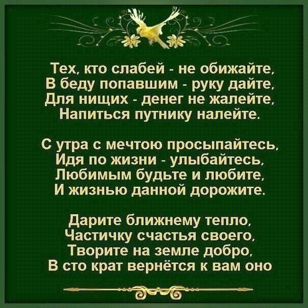 Тех кто слабей не обижайте В беду попавшим руку дайте для нищих денег не жалейте Напиться путнику налейте С утра мечтою просыпайтесь Идя по жизни улыбайтесь Любимым будьте и любите И жизнью данной дорожите Дарите ближнему тепло Частичку счастья своего Творите на земле добро В сто крат вернётся к вам оно _3ЁБ_