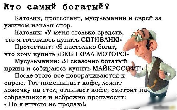 Кт о самый богатый Катошк протестант мусуАъманин и еврей за ужином начаш СПОР КатоАик У меня столько средств что я готовАюсь купить СИТИБАНКЬ Протестант Я настоАько богат что хочу купить ДЖЕНЕРАА МОТОРС МусуАьманин Я сказочно богатыйЁ принц и собираюсь купить МАЙКРОС Т ПосАе этого все поворачиваются к еврею Тот помешивает кофе Аожит дожечку на стод отливает кофе смотрит на собравшихся и небрежно п