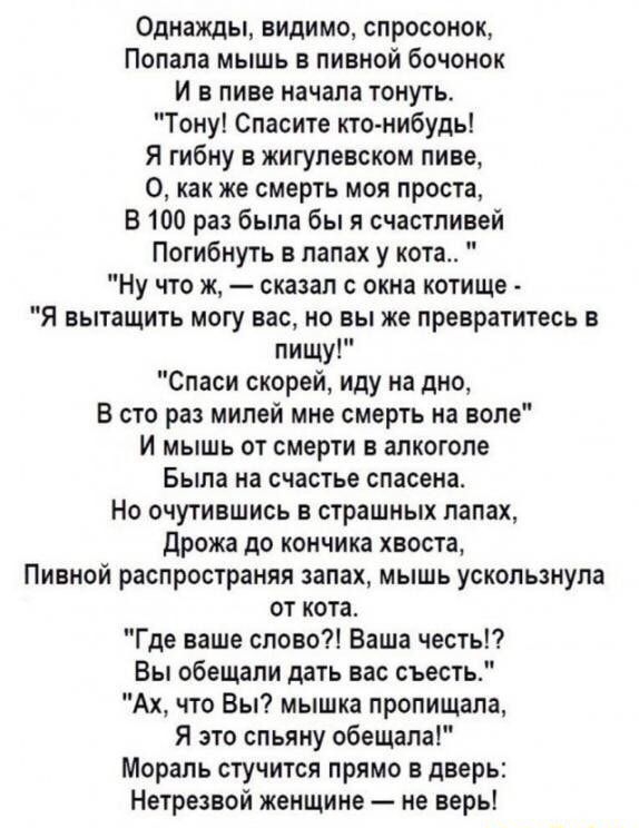 Однажды видимо спросонок Попала мышь в пивной бочонок И в пиве начала тонуть Тону Спасите кто нибудь Я гибну в жигулевском пиве 0 как же смерть моя проста В 100 раз была бы я счастливей Погибнуть в лапах у кота Ну что ж сказал с окна котище Я вытащить могу вас но вы же превратитесь в пищу Спаси скорей иду на дно В сто раз милей мне смерть на воле и мышь от смерти в алкоголе Была на счастье спасена