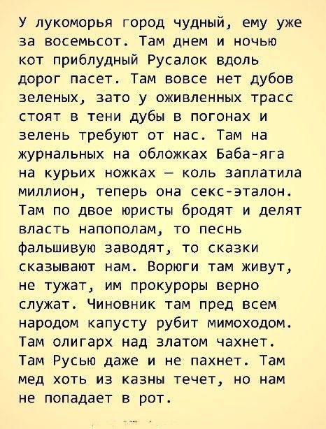 У лукоморья город чудный ему уже за восемьсот Там днем и ночью кот приблудный Русалок вдоль дорог пасет Там вовсе нет дубов зеленых зато у оживленных трасс стоят в тени дубы в погонах и зелень требуют от нас Там на журнальных на обложках Баба яга на курьих ножках коль заплатила миллион теперь она сексэталон Там по двое юристы бродят и делят власть напополам то песнь фальшивую заводят то сказки ска