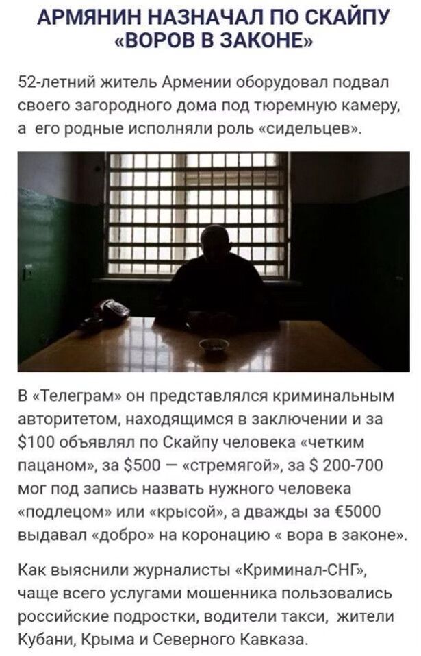 АРМЯНИН НАЗНАЧАЛ ПО СКАЙПУ ВОРОВ В ЗАКОНЕ 52летний житель Армении оборудовал подвал своего загородного дома под тюремную камеру а его родные исполняли роль сидепьцев В Тепеграм он представлялся криминальным авторитетом находящимся в заключении и за 100 объявлял по Скайпу человека четким пацаном за 500 стремягой за 200700 МОГ ПОД ЗЭПИСЬ НЭЗВЭТЬ НУЖНОГО человека подлецом или крысой а дважды за 5000 