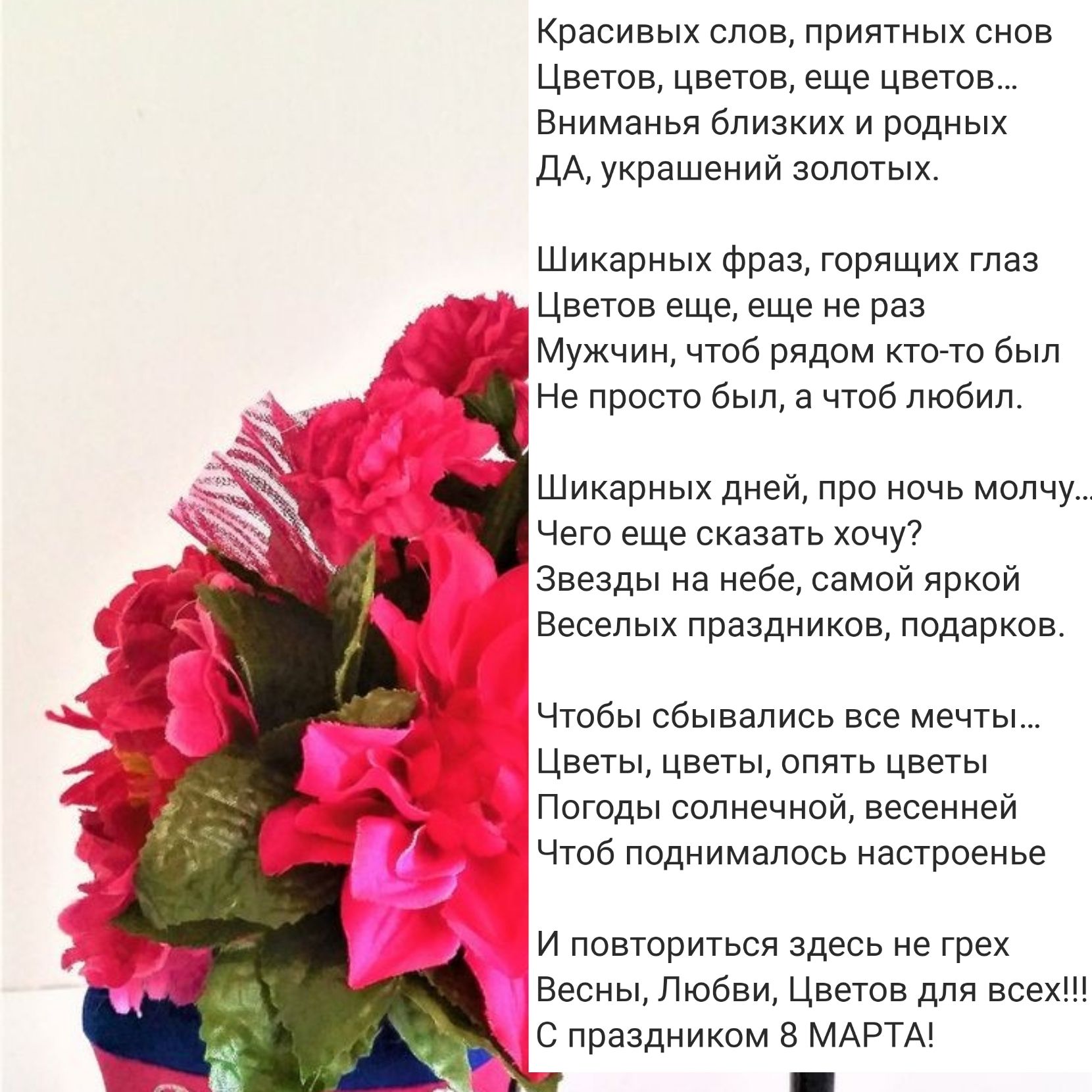 Красивых слов приятных снов Цветов цветов еще цветов Вниманья близких и родных ДА украшений золотых Шикарных фраз горящих глаз Цветов еще еще не раз Мужчин чтоб рядом кто то был Не просто был а чтоб любил Шикарных дней про ночь молчу Чего еще сказать хочу Звезды на небе самой яркой Веселых праздников подарков Чтобы сбывались все мечты Цветы цветы опять цветы А Погоды солнечной весенней Чтоб подним