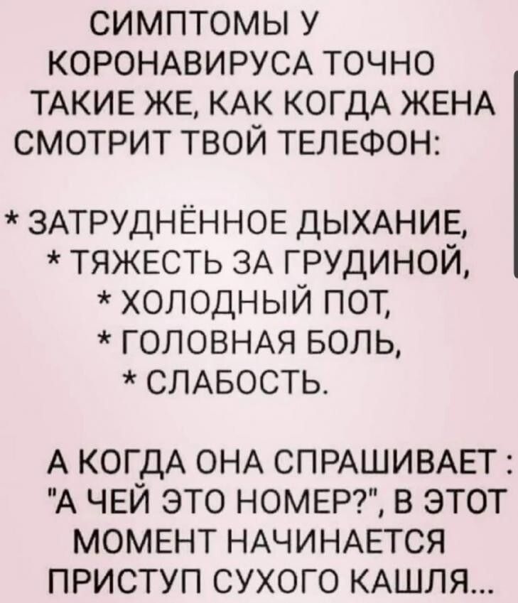 СИМПТОМЫ У КОРОНАВИРУСА ТОЧНО ТАКИЕ ЖЕ КАК КОГДА ЖЕНА СМОТРИТ ТВОЙ ТЕЛЕФОН ЗАТРУДНЁННОЕ ДЫХАНИЕ ТЯЖЕСТЬ ЗА ГРУДИНОЙ ХОЛОДНЫЙ ПОТ ГОЛОВНАЯ БОЛЬ СЛАБОСТЬ А КОГДА ОНА СПРАШИВАЕТ А ЧЕЙ ЭТО НОМЕР В ЭТОТ МОМЕНТ НАЧИНАЕТСЯ ПРИСТУП СУХОГО КАШЛЯ