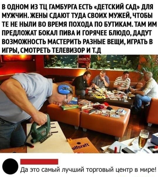 В ОДНОМ ИЗ ТЦ ГАМБУРГА ЕСТЬ ДЕТСКИЙ САД ДЛЯ МУЖЧИН ЖЕНЫ СДАЮТ ТУДА СВОИХ МУЖЕЙ ЧТОБЫ ТЕ НЕ НЬШИ ВО ВРЕМЯ ПОХОДА ПО БУТИКАМТАМ ИМ ПРЕДЛОЖАТ БОКАЛ ПИВА И ГОРЯЧЕЕ БЛЮДОДАДУТ ВОЗМОЖНОСТЬ МАСТЕРИТЬ РАЗНЫЕ ВЕЩИ ИГРАТЬ В ИГРЫ СМОТРЕТЬ ТЕЛЕВИЗОР И тд Да это самый лучший торговый центр в мире