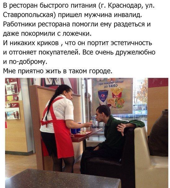 В ресторан быстрого питания г Краснодар ул Ставропольская пришел мужчина инвалид Работники ресторана помогли ему раздеться и даже покормипи с ложечки И никаких криков что он портит эстетичность и отгоняет покупателей Все очень дружелюбно и по доброму Мне приятно жить в таком городе