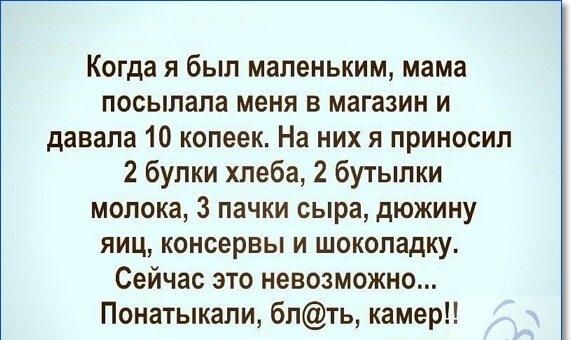 Когда я был маленьким мама посылала меня в магазин и давала 10 копеек На них я приносил 2 булки хлеба 2 бутылки молока 3 пачки сыра дюжину яиц консервы и шоколадку Сейчас это невозможно Понатыкали бпть камер