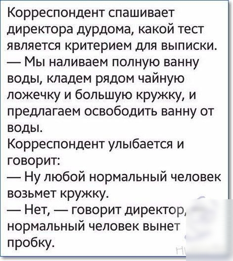 Корреспондент спашивает директора дурдома какой тест является критерием для выписки _ Мы наливаем полную ванну воды кладем рядом чайную ложечку и большую кружку и предлагаем освободить ванну от воды Корреспондент улыбается и говорит Ну любой нормальный человек возьмет кружку Нет говорит директор нормальный человек вынет пробку