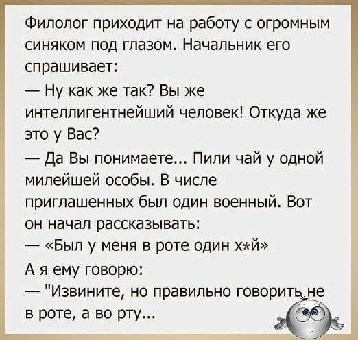 Филолог приходит на работу с огромным синяком под глазом Начальник его спрашивает Ну как же так Вы же интеллигентнейший человек Откуда же это у Вас Да Вы понимаете Пипи чай у одной милейшей особы В числе приглашенных был один военный Вот он начал рассказывать Был у меня в роте один хй А я ему говорю Извините но правильно говорит в роте а во рту