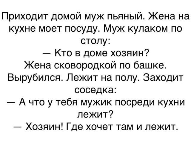 Приходит домой муж пьяный Жена на кухне моет посуду Муж кулаком по столу Кто в доме хозяин Жена сковородкой по башке Вырубился Лежит на полу Заходит соседка А что у тебя мужик посреди кухни лежит Хозяин Где хочет там и лежит