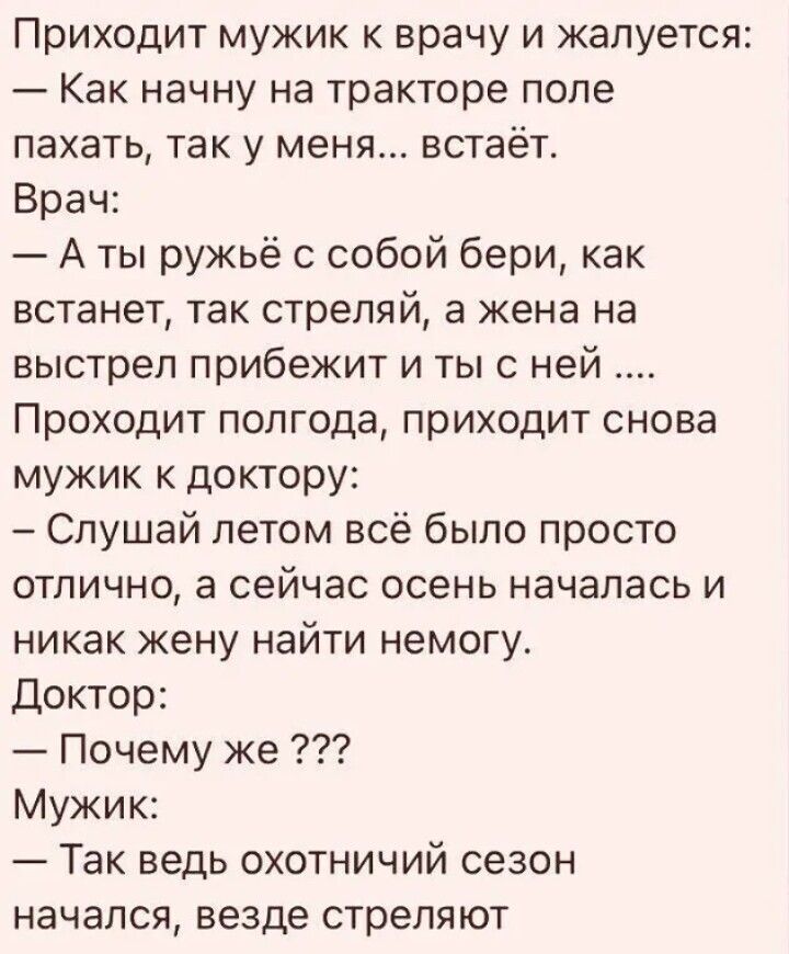 Приходит мужик к врачу и жалуется Как начну на тракторе поле пахать так у меня встаёт Врач А ты ружьё с собой бери как встанет так стреляй а жена на выстрел прибежит и ты с ней Проходит полгода приходит снова мужик к доктору Слушай летом всё было просто отлично а сейчас осень началась и никак жену найти немогу Доктор Почему же Мужик Так ведь охотничий сезон начался везде стреляют