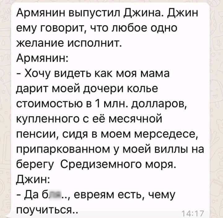Армянин выпустил Джина Джин ему говорит что любое одно желание исполнит Армянин Хочу видеть как моя мама дарит моей дочери колье стоимостью в 1 млн долларов купленного с её месячной пенсии сидя в моем мерседесе припаркованном у моей виллы на берегу Средиземного моря Джин Да 6 евреям есть чему поучиться