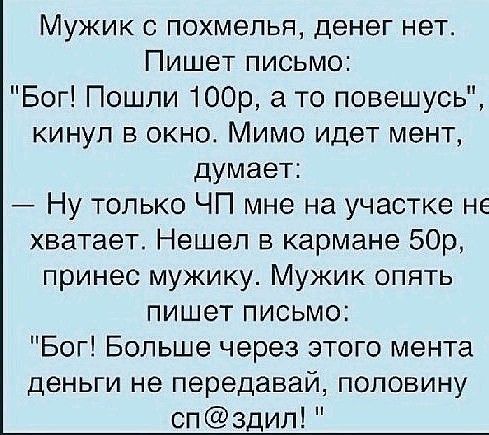 Мужик похмелья денег нет Пишет письмо Бог Пошли 100р то повешусь кинул в окно Мимо идет мент думает Ну только ЧП мне на участке не хватает Нашел в кармане 50р принес мужику Мужик опять пишет письмо Бог Больше через этого мента деньги не передавай половину спздил