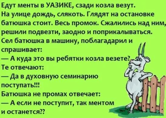 Едут менты УАЗИКЕ сзади козла везут На улице дождь слякоть Глядит на остановке батюшка стоит Весь промок Сжалились над ним решили подвезти заодно и поприкалываться Сел батюшка в машину поблагадарил и спрашивает А куда это вы ребятки козла везете Те отвечают Да в духовную семинарию поступать Батюшка не промах отвечает А если не поступит так ментом и останеткяп