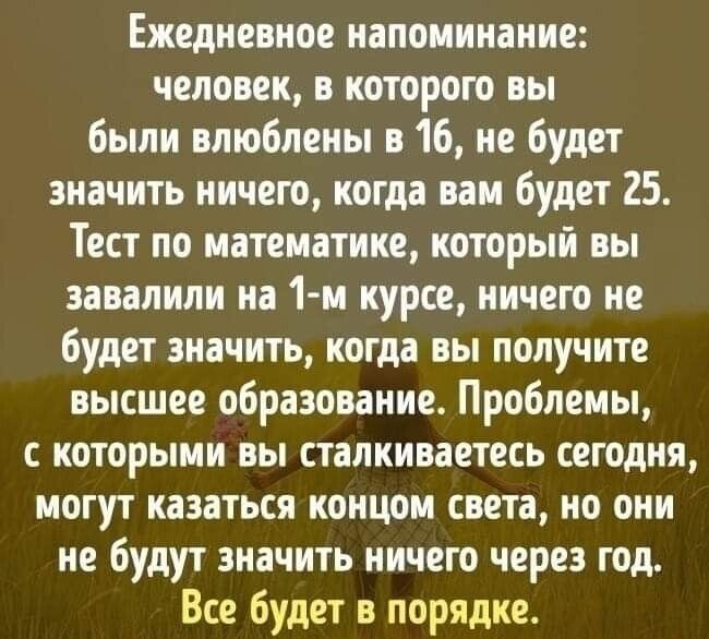 Ежедневное напоминание человек в которою вы были влюблены в 16 не будет значить ничего когда вам будет 25 Тест по математике который вы завалили на 1 м курсе ничего не будет значить когда вы получите высшее образование Проблемы с которыми вы сталкиваетесь сегодня могут казаться концом света но они не будут значить ничего через год Все будет в порядке