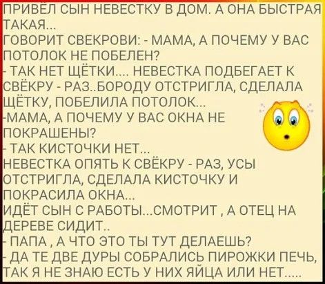 привел сын невестку в дом А ОНА БЫСТРАЯ АКАЯ говорит свекрови МАМА А почему у ВАС потолок Не поведет тАк нет щетки НЕВЕСТКА подвемет свекеу РАЗБОР0ДУ отстригпА СДЕЛАЛА щетку ПОБЕЛИПА потолок МАМА А почему у ВАС ОКНА не покишеньп ТАК кисточки нет __ НЕВЕСТКА опять свекру РАЗ усы отстригпА СДЕЛАПА кисточку и покРАСИЛА ОКНА идет сын с РАБОТЫСМОТРИТ А отец НА ереве сидит ПАПА А что это ты тут ДЕПАЕШЬ 