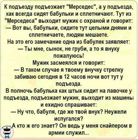 К подъезду подъезжает Мерседес а у подъезда как всегда сидят бабульки и сплетничают Тут из Мерседеса выходит мужик с охраной и говорит Вот вы бабульки сидите тут целыми днями и сплетничаете людям мешаете На это его замечание одна из бабулек заявляет Ты мне сынок не груби а то я внуку пожалуюсь Мужик засмеялся и говорит В таком случае я твоему внучку стрелку забиваю сегодня в 12 часов ночи вот тут 