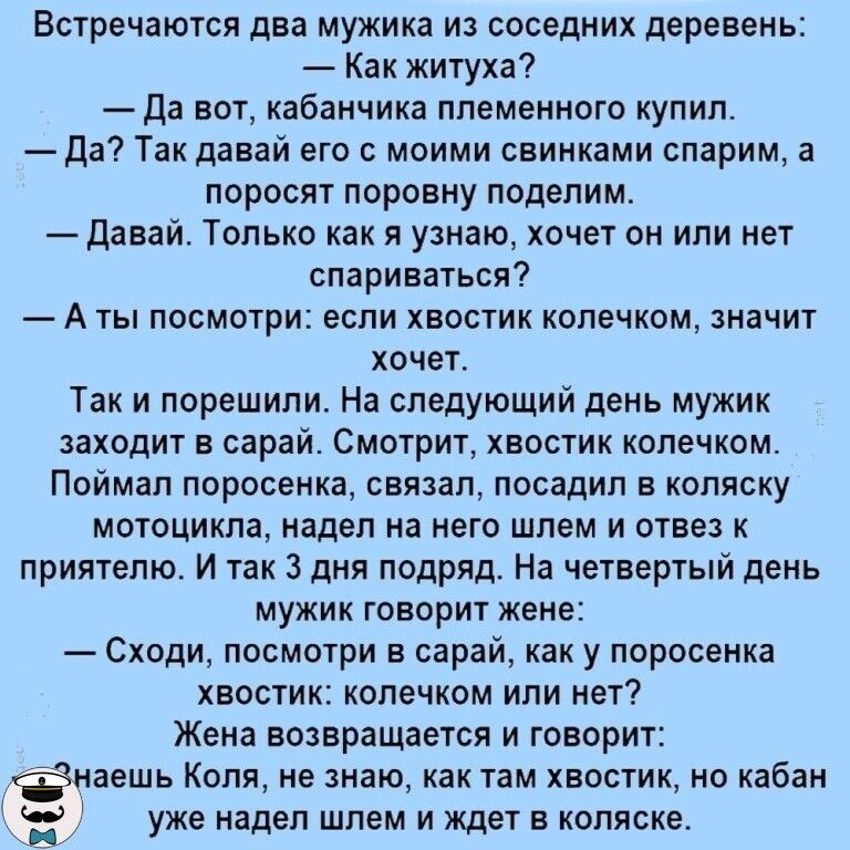 Встречаются два мужика из соседних деревень Как житуха Да вот кабанчика племенного купил Да Так давай его с моими свинками спарим а поросят поровну поделим Давай Только как я узнаю хочет он или нет спариваться А ты посмотри если хвостик колечком значит хочет Так и порешили На следующий день мужик заходит в сарай Смотрит хвостик колечком Поймал поросенка связал посадил в коляску мотоцикла надел на 