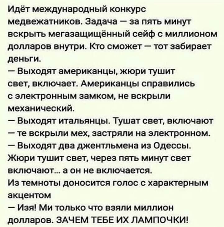 Идёт международный конкурс медвежатников Задача за пять минут вскрыть мегазащищённый сейф с миллионом долларов внутри Кто сможет тот забирает деньги Выходят американцы жюри тушит свет включает Американцы справились с электронным замком не вскрыли механический Выходят итальянцы Тушат свет включают те вскрыли мех застряли на электронном Выходят два джентльмена из Одессы Жюри тушит свет через пять ми