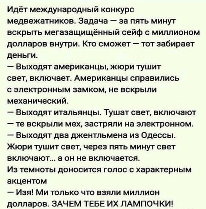 Идёт международный конкурс медвежатников Задача за пять минут вскрыть мегазащищённый сейф миллионом долларов внутри Кто сможет тот забирает деньги Выходят американцы жюри тушит сеет включает Американцы справились с электронным замком не вскрыли механический Выходят итальянцы Тушат свет включают те вскрыли мех застряли на электронном Выходят два джентльмена из Одессы Жюри тушит свет через пять мину