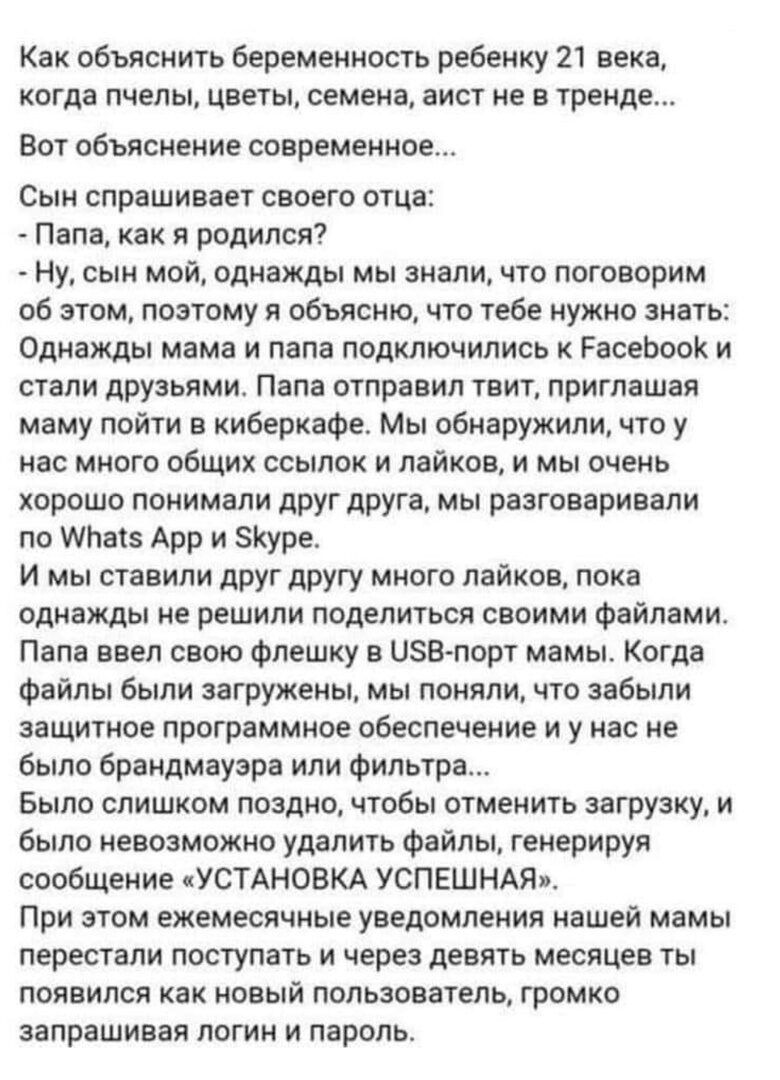 Как объяснить беременность ребенку 21 века когда пчелы цветы семена аист не в тренде ВОТ объяснение современное Сын спрашивает своего отца Папа как я родился Ну сын мой однажды мы знали что поговорим об этом поэтому я объясню что тебе нужно знать Однажды мама и папа подключились к РасеЬооК и стали друзьями Папа отправил твит приглашая маму пойти в киберкафе Мы обнаружили что у нас много общих ссыл