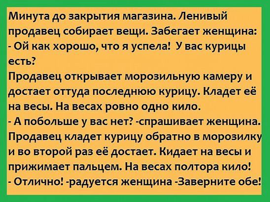 Минута до закрытия магазина Ленивый продавец собирает вещи Забегает женщина ой как хорошо что я успела У вас курицы есть Продавец открывает морозильную камеру и достает оттуда последнюю курицу Кладет её на весы На весах ровно одно кило А побольше у вас нет спрашивает женщинаі Продавец кладет курицу обратно в морозилку и во второй раз её достает Кидает на весы и прижимает пальцем На весах полтора к