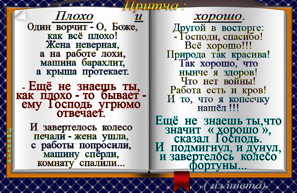 Один ворчит О Боже как всё плохо Жена неверная а на работе лохи машина барахлит крыша протекает Еще не знае Ь ты как п хо то ему осподь угрюмо отвечает И завергелось колесо печали жена ушла с работы по сили ывает ХО ОШО Другой в восторге осподи спасибо Всё хорошо Прёдрода так красива ак хорошо что нынче я здоров Что нет воины Работа есть И кров И то что я копеечку нашёл Ещё не знаешь тычто значит 