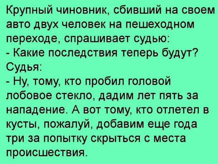 Крупный чиновник сбивший на своем авто двух человек на пешеходном переходе спрашивает судью Какие последствия теперь будут Судья Ну тому кто пробил головой лобовое стекло дадим лет пять за нападение А вот тому кто отлетел в кусты пожалуй добавим еще года три за попытку скрыться с места происшествия