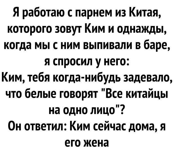 Я работаю с парнем из Китая которого зовут Ким и однажды когда мы с ним выпивали в баре я спросил у него Ким тебя когда нибудь задевало что белые говорят Все китайцы на одно лицо Он ответил Ким сейчас дома я его жена