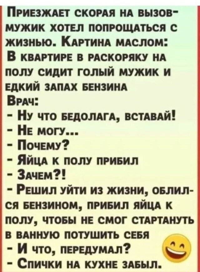 Приезждет скомя НА вызов мужик хотел попрощдться с жизнью Кдртищ млслом В квягтире в искоряку НА полу сидит голый мужик и едкий ЗАПАХ веизиид ВгАч НУ что ведомы ВСТАВАЙ Не могу Почему Яйцд к полу привил ЗАЧЕМ Решил уйти из жизни овлил ся ееизииом привил яйцд к полу чтоеы не смог СТАРТАНУТЪ в вдииую потушить сеня И что передумдл Спички нд кухне здвыл