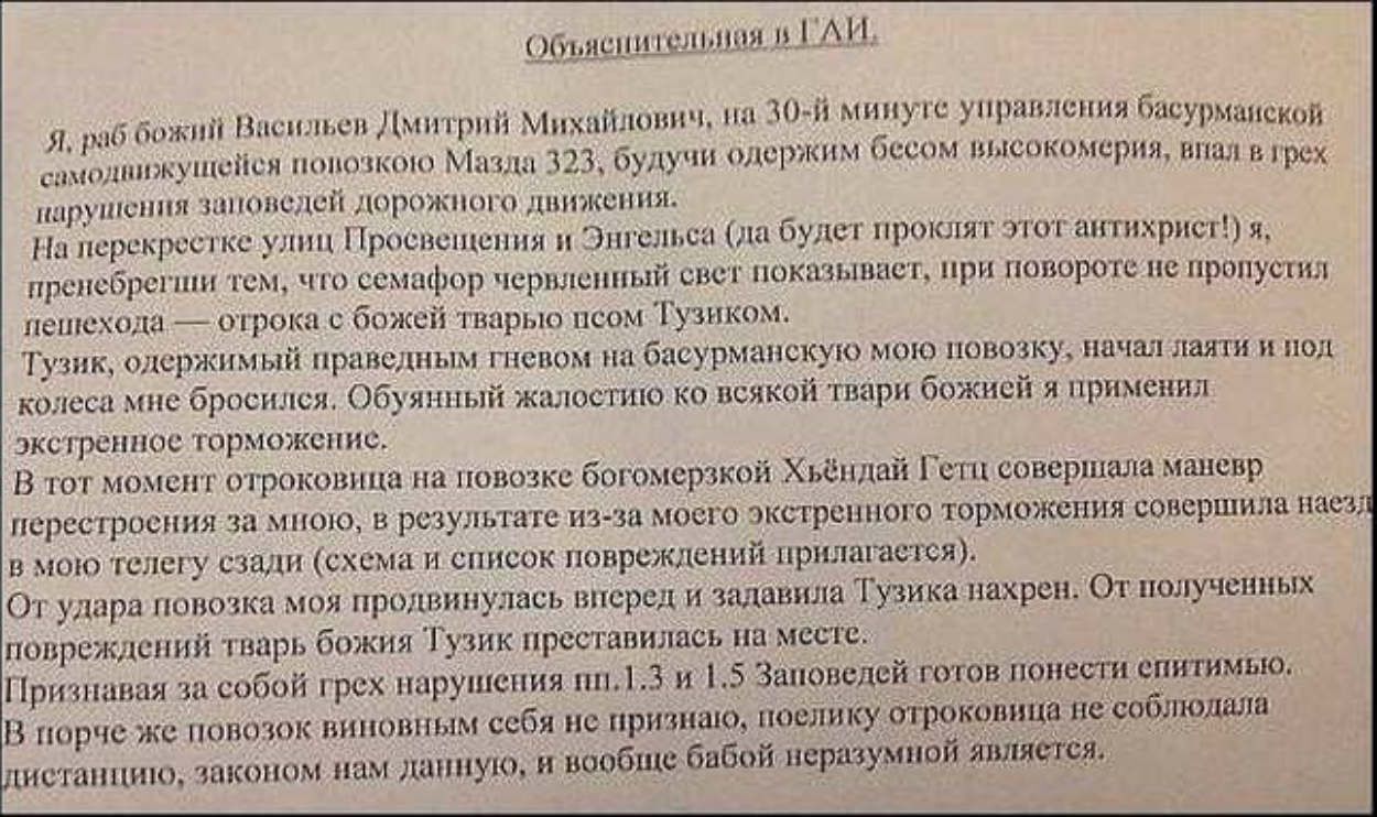 Объяснительноя в га и, михайлович, на 30й минуте управления басурманекой я, раб божий васильев дмитрий 323, будучи одержим бесом высокомерия, внал в грех самоднижущейся попозкою мазда нарушения заповедей дорожного движения. Са ла будет проклят этот антихрист! Я, на перекреетке улиц просвещения и энгель пренебрегши тем, что семафор червленный свет показывает, при повороте не пропустил лешехода  отрока с божей тварыю псом тузиком. Тузик, одержимый праведным гневом на басурманскую мою повозку, начал лаяти и под колеса мне бросился. Обуянный жалостию ко всякой твари божией я применил экстренное торможение. В тот момент отроковица на повозке богомерзкой хьёндай гетц совершала маневр перестроения за мног, в результате изза моего экстренного торможения совершила наез; в мою телегу сзади схема и список повреждений прилагастся. От удара повозка моя продвинулась вперед и задавила тгузика нахрен, от полученных повреждений тварь божия тузик преставилась на меете. Признавая за собой грех нарушения пи.1.3 и 1.5 заповедей готов понести спитимью. В порче же повозок виновным себя не признаю, поелику отроковица не соблюдала дистанцию, законом нам ланную, й вообще бабой неразумной является:.