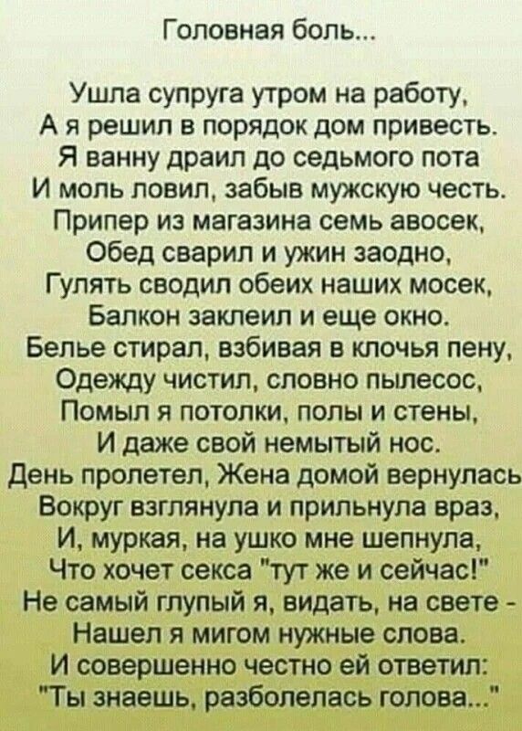 Головная боль Ушла супруга утром на работу А я решил в порядок дом привесть Я ванну драип до седьмого пота И моль ловил забыв мужскую честь Припер из магазина семь авосек Обед сварил и ужин заодно Гулять сводил обеих наших мосек Балкон заклеил и еще окно Белье стирал взбивая в клочья пену Одежду чистил словно пылесос Помыл я потолки полы и стены И даже свой немытый нос День пролетел Жена домой вер