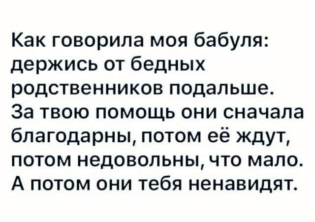 Как говорила моя бабуля держись от бедных родственников подальше За твою помощь они сначала благодарны потом её ждут потом недовольны что мало А потом они тебя ненавидят