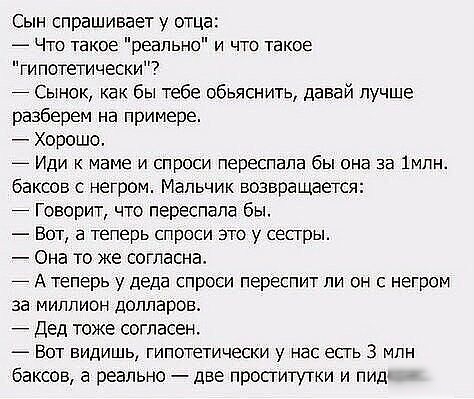 Сын спрашивает у отца _ Что такое реально и что такое гипотетически Сынок как бы тебе обьяснить давай лучше разберем на примере Хорошо Иди к маме и спроси переспала бы она за 1млн баксов с негром Мальчик возвращается Говорит что переспала бы Вот а теперь спроси это у сестры Она то же согласна А теперь у деда спроси переспит ли он с негром за миллион долларов Дед тоже согласен _ ВОТ ВИДИШЬ ГИПОТЕТИ