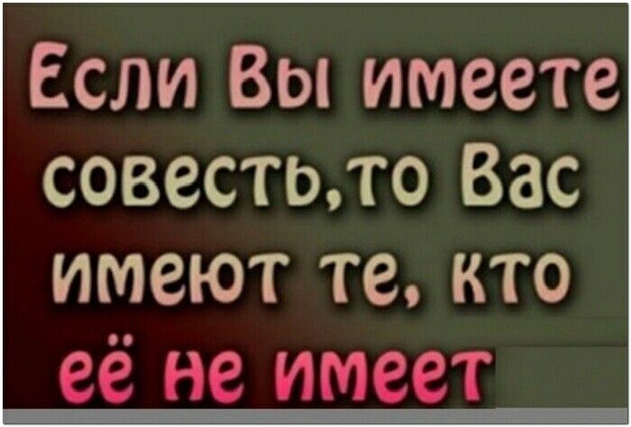 Если Вы имеете совестото Вас имеют те кто её не имеет _