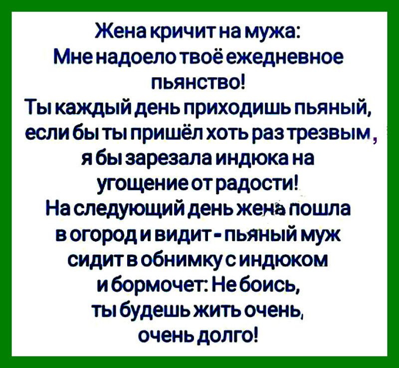 Жена кричит на мужа Мне надоело твоё ежедневное пьянство Ты каждый день приходишь пьяный если бы ты пришёл хоть раз трезвым я бы зарезала индюка на угощение от радости На следующий день жена пошла в огород и видит пьяный муж сидит в обнимкус индюком и бормочет Не боись ты будешь жить очень очень долго