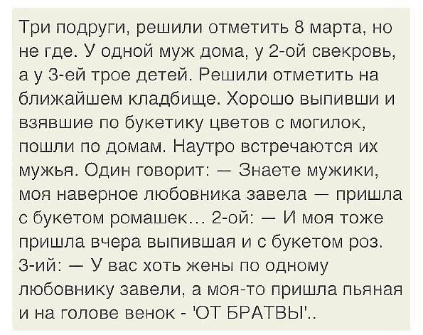 Три подруги решили отметить 8 марта но не где У одной муж дома у гной свекровь а у 3 ей трое детей Решили отметить на ближайшем кладбище Хорошо выпивши и взявшие по букетику цветов с могилок пошли по домам Наутро встречаются их мужья Один говорит _ Знаете мужики моя наверное любовника завела пришла с букетом ромашек 2 ой И моя тоже пришла вчера выпившая и с букетом роз Зий У вас хоть жены по одном