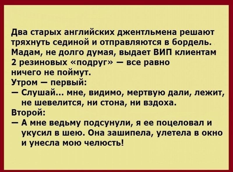 два старых английских джентльмена решают тряхнуть сединой и отправляются в бордель Мадам не долго думая выдает ВИП клиентам 2 резиновых подруг все равно ничего не поймут Утром первый Слушай мне видимо мертвую дали лежит не шевелится ни стона ни вздоха Второй А мне ведьму подсунули я ее поцеловал и укусил в шею Она зашипела улетела в окно и унесла мою челюсть