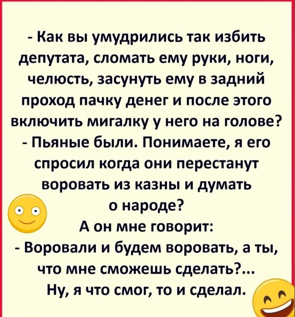 Как вы умудрились так избить депутата сломать ему руки ноги челюсть засунуть ему в задний проход пачку денег и после этого включить мигалку у него на голове Пьяные были Понимаете я его спросил когда они перестанут воровать из казны и думать Ф о народе А он мне говорит Воровали и будем воровать а ты что мне сможешь сделать Ну я что смог то и сделал