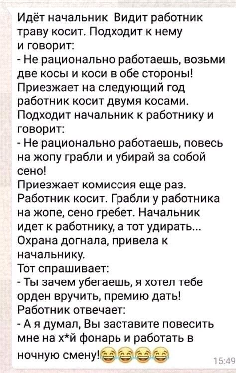 Идёт начальник Видит работник траву косить Подходит к нему и говорит Не рационально работаешь возьми две косы и коси в обе стороны Приезжает на следующий год работник косит двумя косами Подходит начальник к работнику и говорит Не рационально работаешь повесь на жопу грабли и убирай за собой сено Приезжает комиссия еще раз Работник косит Грабли у работника на жопе сено гребет Начальник идет к работ