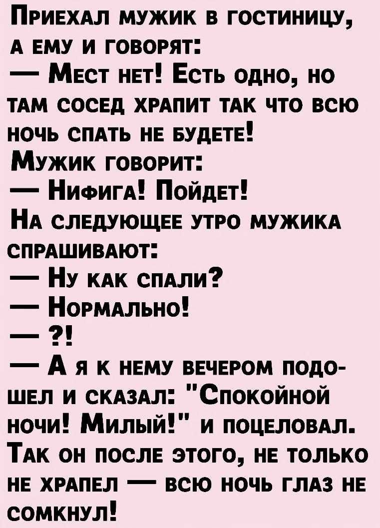 ПРИЕХАЛ мужик в гостиницу А ЕМУ и говорят Мест нвт Есть одно но им сосЕд ХРАПИТ тАк что всю ночь СПАТЬ нв вудвтв Мужик говорит НИФИГА ПойдЕт НА слвдующвв утро МУЖИКА сПРАШИВАют Ну КАК сПАли НОРМАльно А я к нвму ввчвром подо шел и СКАЗАП Спокойной ночи Милый и поцвломл ТАк он послв этого нв только нв ХРАПЕЛ всю ночь ГЛАЗ нв сомкнул
