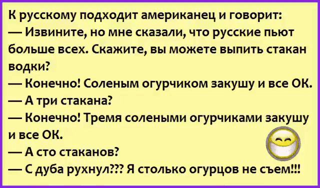 К русскому подходит американец и говорит Извините но мне сказали что русские пьют больше всех Скажите вы можете выпить стакан водки Конечно Соленым огурчиком закушу и все ОК А три стакана Конечно Тремя солеными огурчиками закушу и все ОК А сто стаканов С дуба рухнул Я столько огурцов не съем