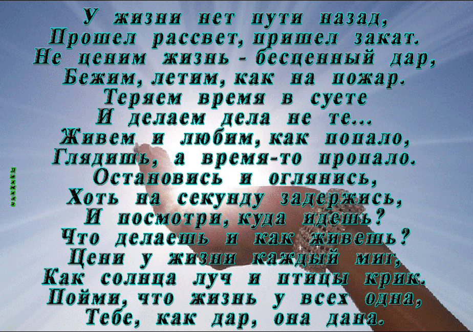 У жизни нет пути маза Д Прошел рассветп ишел зак ат Не ценим жмздь ееценный Дар Бежим летим как на можар Теряем время в суете И Делаем Дела не те Живем и любим как попало ГлядишЁ а время то цроцалш Остановись и оглянись Хоть на ССКУПД И посмотрик ШШ Что ДеляеШЬ Ш Шить Цени у жи ШШ Как солнца луч и лиш мрт Цоймм что жизнь у всех шта Тебе как Дар она