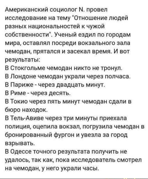 Американский социолог М провел исследование на тему Отношение людей разных национальностей чужой собственностиё Ученый ездил по городам мира оставлял посреди вокзального зала чемодан прятался и засекал время И вот результаты В Стокгольме чемодан никто не тронул В Лондоне чемодан украли через полчаса В Париже через двадцать минут В Риме через десять В Токио через пять минут чемодан сдали в бюро нах