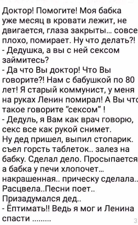 Доктор Помогите Моя бабка уже месяц в кровати лежит не двигается глаза закрыты совсе плохо помирает Ну что делать Дедушка а вы с ней сексом займитесь Да что Вы доктор Что Вы говорите Нам с бабушкой по 80 лет Я старый коммунист у меня на руках Ленин помирап А Вы чт такое говорите сексом Дедуль я Вам как врач говорю секс все как рукой снимет Ну дед пришел выпил стопарик съел горсть таблеток залез на