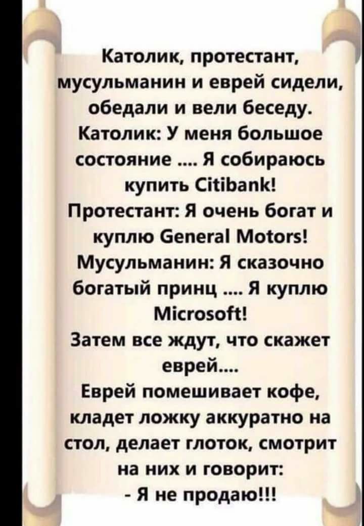 Католик протестант мусульманин и еврей сидели обедали и вели беседу Католик У меня большое состояние Я собираюсь купить СіііЬапК Протестант Я очень богат и куплю 6епега Моіогз Мусульманин Я сказочно богатый принц Я куплю Місгозот Затем все ждут что скажет еврей Еврей помешивает кофе кладет ложку аккуратно на стол делает глоток смотрит на них и говорит Я не продаю