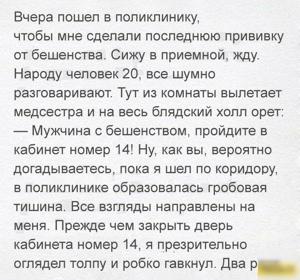 Вчера пошел в поликлинику чтобы мне сделали последнюю прививку от бешенства Сижу в приемной жду Народу человек 20 все шумно разговаривают Тут из комнаты вылетает медсестра и на весь блядский холл орет Мужчина с бешенством пройдите в кабинет номер 14 Ну как вы вероятно догадываетесь пока я шел по коридору в поликлинике образовалась гробовая тишина Все взгляды направлены на меня Прежде чем закрыть д