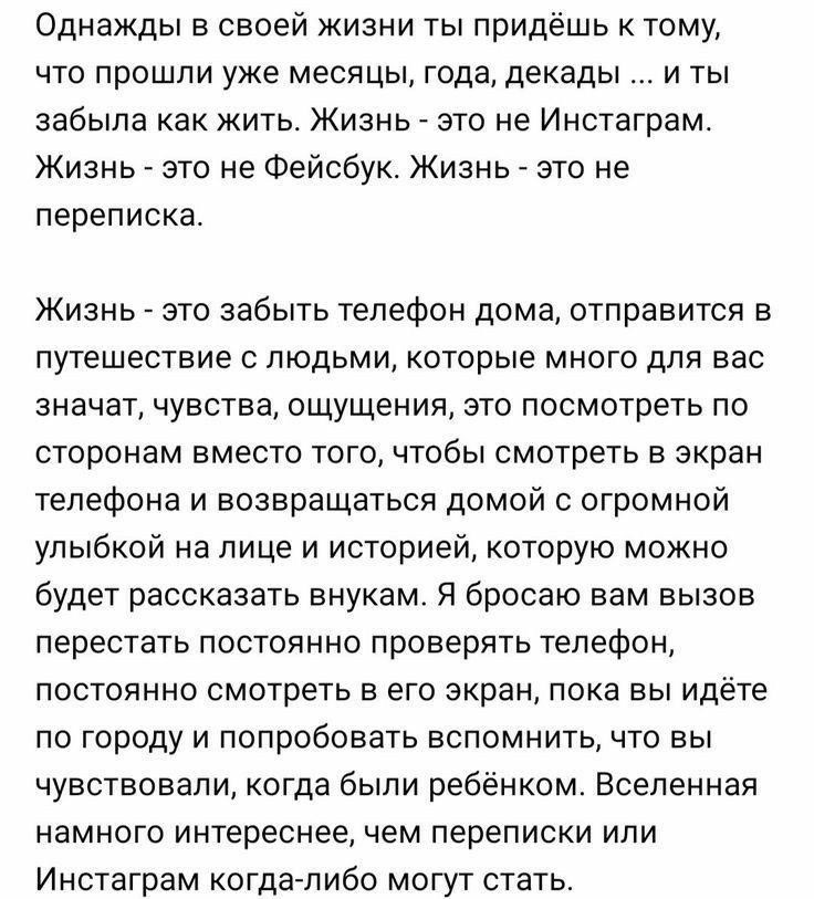 Однажды в своей жизни ты придёшь к тому что прошли уже месяцы года декады и ты забыла как жить Жизнь это не Инстаграм Жизнь это не Фейсбук Жизнь это не переписка Жизнь это забыть телефон дома отправится в путешествие с людьми которые много для вас значат чувства ощущения это посмотреть по сторонам вместо того чтобы смотреть в экран телефона и возвращаться домой с огромной улыбкой на лице и историе