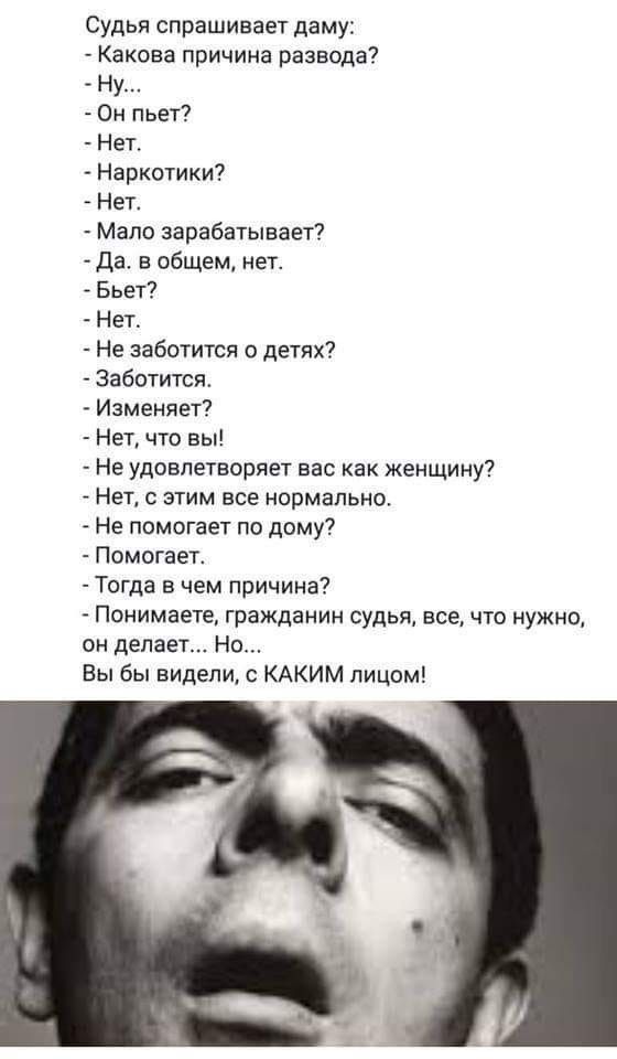 Судья спрашивает даму Какова причина развода Ну Он пьет Нет Наркотики Нет Мало зарабатывает Да в общем нет Бьет Нет Не заботится о детях Заботится Изменяет Нет что вы Не удовлетворяет вас как женщину Нет с этим все нормально Не помогает по дому Помогает Тогда в чем причина Понимаете гражданин судья всечто нужно он делает Но Вы бы видели с КАКИМ лицом