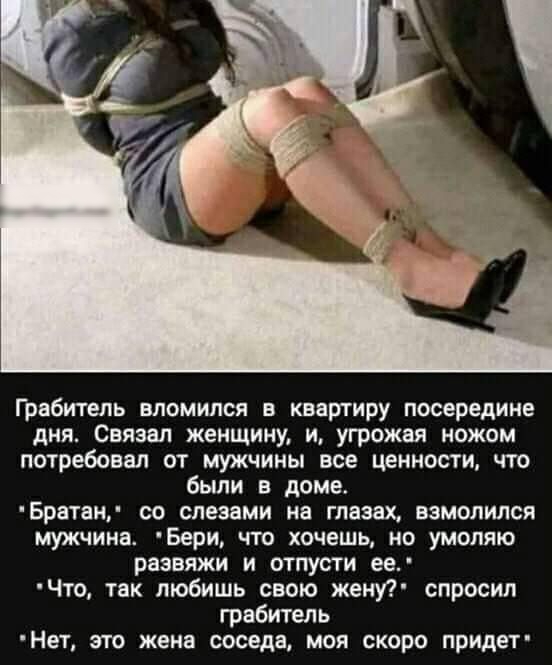 Грабитель вломился в квартиру посередине дня Связан женщину и угрожая ножом потребовал от мужчины все ценности что были в доме Брвтаи со слезами на глазах взмолился мужчина Бери ЧТО ХОЧЕШЬ НО УМОЛЯЮ развяжи и отпусти ее Что так любишь свою жену спросил грабитель Нет это жена соседа моя скоро придет